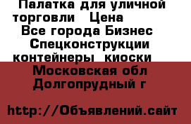 Палатка для уличной торговли › Цена ­ 6 000 - Все города Бизнес » Спецконструкции, контейнеры, киоски   . Московская обл.,Долгопрудный г.